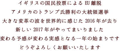 イギリスの国民投票によるEU離脱
アメリカのトランプ氏勝利の大統領選挙
大きな変革の波を世界的に感じた2016年が去り
新しい2017年がやってまいりました
変わる予感が変わる実感となる一年の始まりです
どうぞよろしくお願いいたします