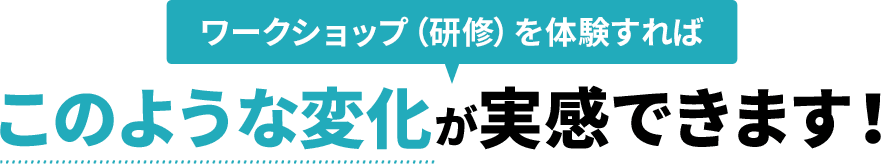 ワークショップ（研修）を体験すればこのような変化が実感できます！